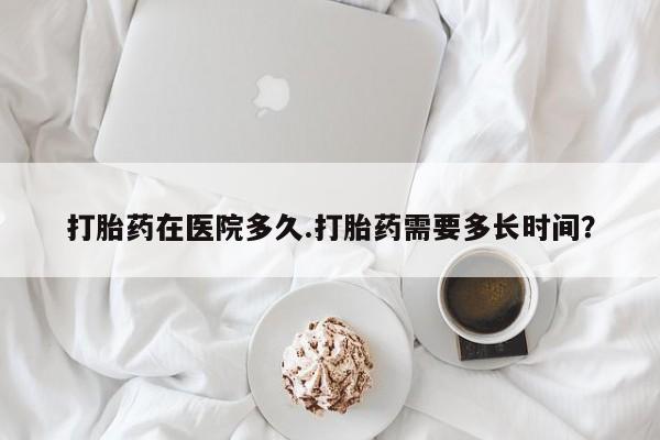 米非司酮片打胎药网店打胎药在医院多久.打胎药需要多长时间？