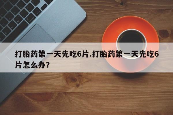 米非司酮片打胎药网店打胎药第一天先吃6片.打胎药第一天先吃6片怎么办？