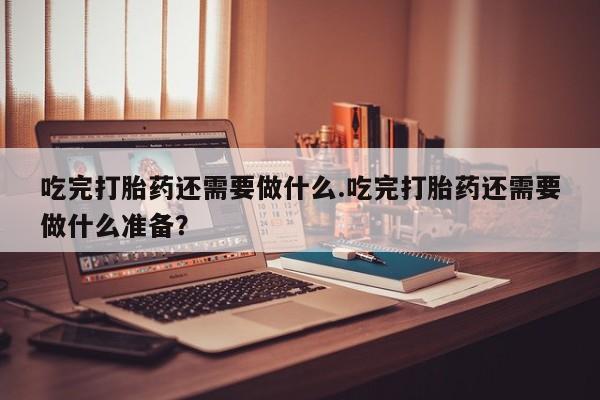 米非司酮片打胎药网店吃完打胎药还需要做什么.吃完打胎药还需要做什么准备？