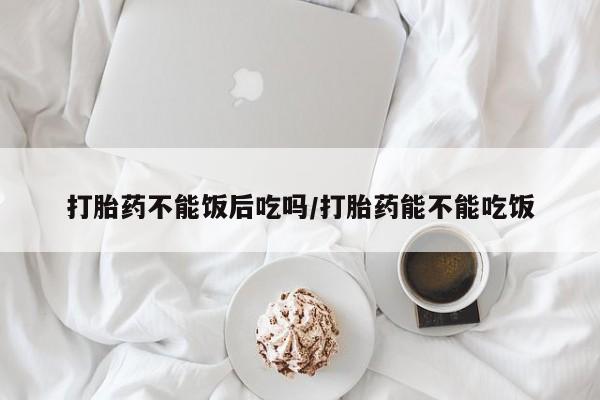 米非司酮片打胎药网店打胎药不能饭后吃吗/打胎药能不能吃饭