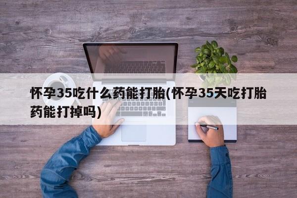米非司酮片打胎药网店怀孕35吃什么药能打胎(怀孕35天吃打胎药能打掉吗)