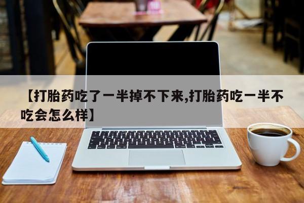 米非司酮片打胎药网店【打胎药吃了一半掉不下来,打胎药吃一半不吃会怎么样】