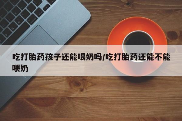 米非司酮片打胎药网店吃打胎药孩子还能喂奶吗/吃打胎药还能不能喂奶