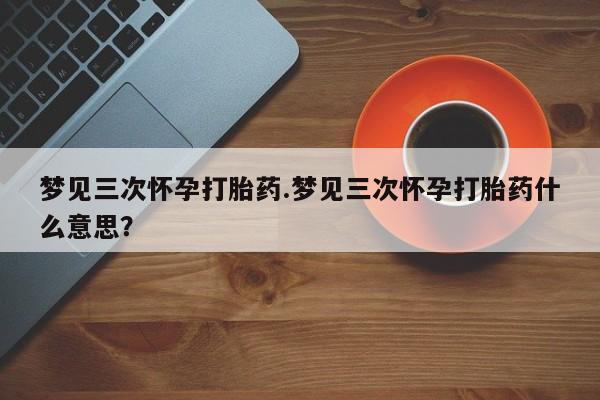 米非司酮片打胎药网店梦见三次怀孕打胎药.梦见三次怀孕打胎药什么意思？