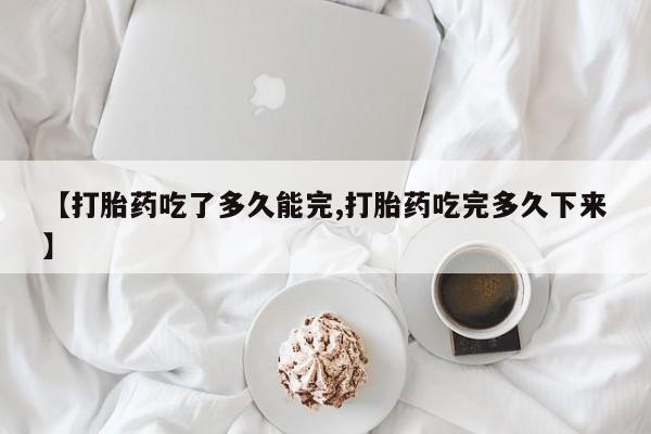 米非司酮片打胎药网店【打胎药吃了多久能完,打胎药吃完多久下来】