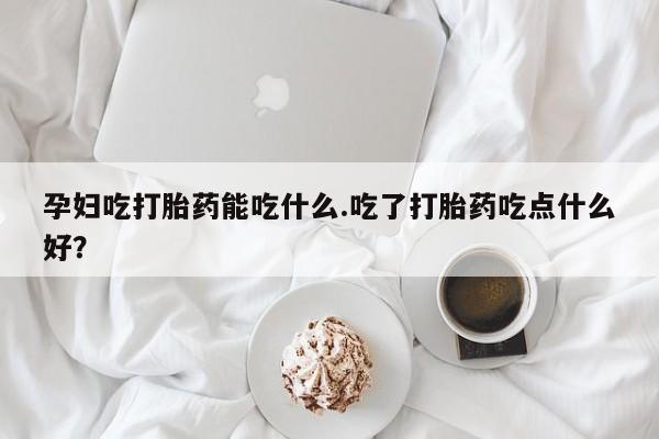 米非司酮片打胎药网店孕妇吃打胎药能吃什么.吃了打胎药吃点什么好？