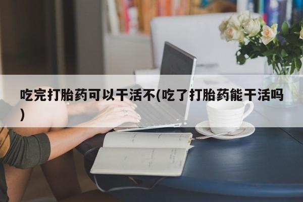 米非司酮片打胎药网店吃完打胎药可以干活不(吃了打胎药能干活吗)