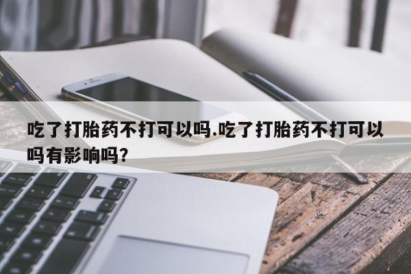 米非司酮片打胎药网店吃了打胎药不打可以吗.吃了打胎药不打可以吗有影响吗？