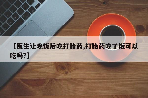 米非司酮片打胎药网店【医生让晚饭后吃打胎药,打胎药吃了饭可以吃吗?】