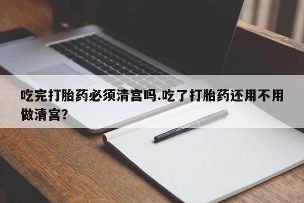 米非司酮片打胎药网店吃完打胎药必须清宫吗.吃了打胎药还用不用做清宫？