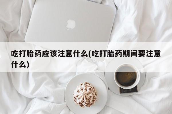 米非司酮片打胎药网店吃打胎药应该注意什么(吃打胎药期间要注意什么)
