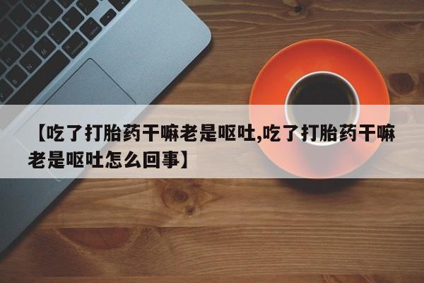 米非司酮片打胎药网店【吃了打胎药干嘛老是呕吐,吃了打胎药干嘛老是呕吐怎么回事】