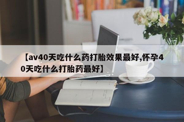 米非司酮片打胎药网店【av40天吃什么药打胎效果最好,怀孕40天吃什么打胎药最好】