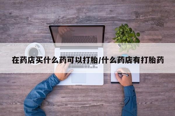 米非司酮片打胎药网店在药店买什么药可以打胎/什么药店有打胎药