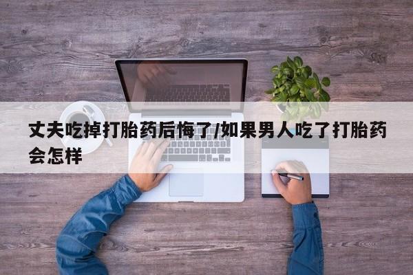 米非司酮片打胎药网店丈夫吃掉打胎药后悔了/如果男人吃了打胎药会怎样