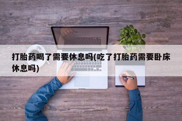 米非司酮片打胎药网店打胎药喝了需要休息吗(吃了打胎药需要卧床休息吗)