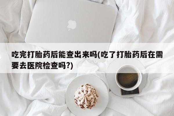 米非司酮片打胎药网店吃完打胎药后能查出来吗(吃了打胎药后在需要去医院检查吗?)