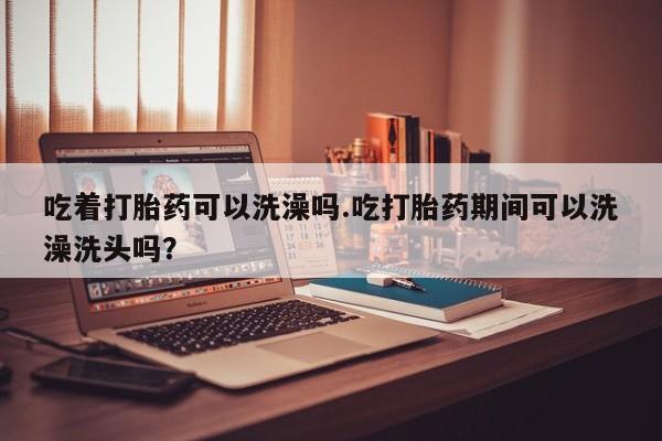 米非司酮片打胎药网店吃着打胎药可以洗澡吗.吃打胎药期间可以洗澡洗头吗？