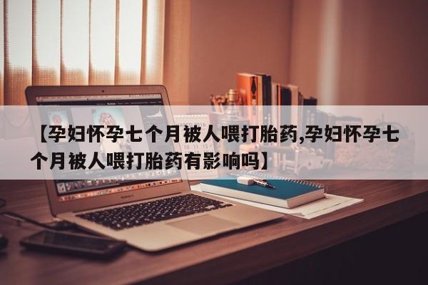 米非司酮片打胎药网店【孕妇怀孕七个月被人喂打胎药,孕妇怀孕七个月被人喂打胎药有影响吗】