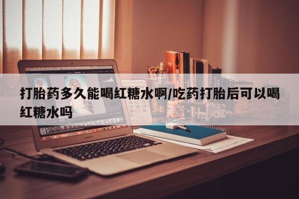 米非司酮片打胎药网店打胎药多久能喝红糖水啊/吃药打胎后可以喝红糖水吗