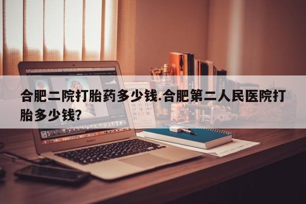 米非司酮片打胎药网店合肥二院打胎药多少钱.合肥第二人民医院打胎多少钱？