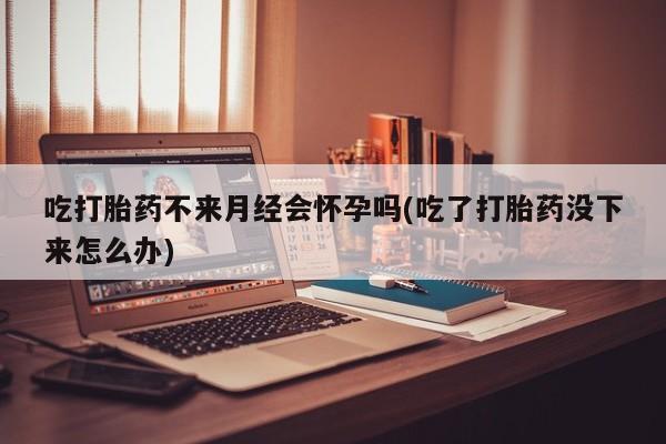 米非司酮片打胎药网店吃打胎药不来月经会怀孕吗(吃了打胎药没下来怎么办)