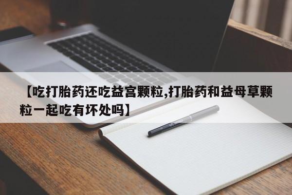 米非司酮片打胎药网店【吃打胎药还吃益宫颗粒,打胎药和益母草颗粒一起吃有坏处吗】