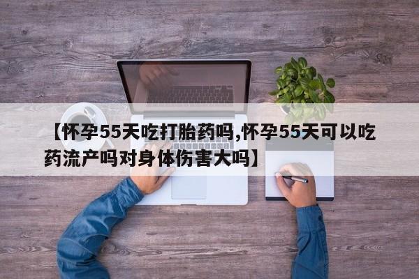 米非司酮片打胎药网店【怀孕55天吃打胎药吗,怀孕55天可以吃药流产吗对身体伤害大吗】
