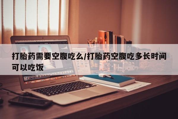 米非司酮片打胎药网店打胎药需要空腹吃么/打胎药空腹吃多长时间可以吃饭