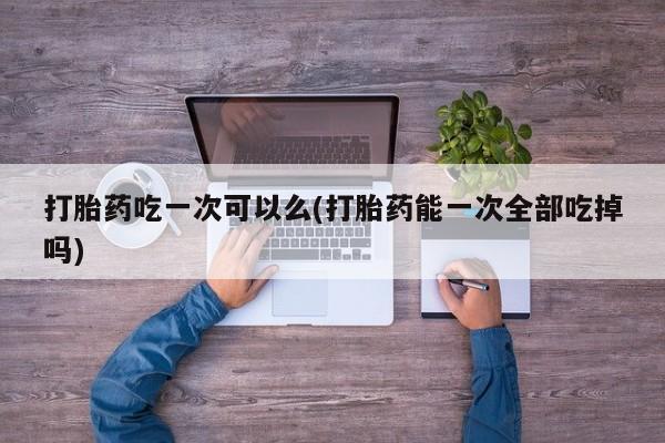 米非司酮片打胎药网店打胎药吃一次可以么(打胎药能一次全部吃掉吗)