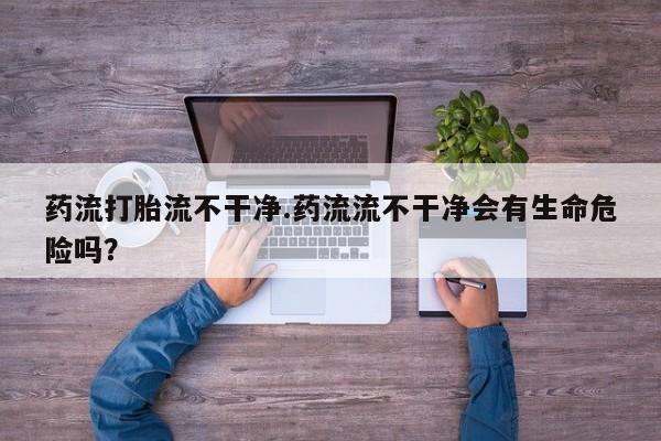 米非司酮片打胎药网店药流打胎流不干净.药流流不干净会有生命危险吗？