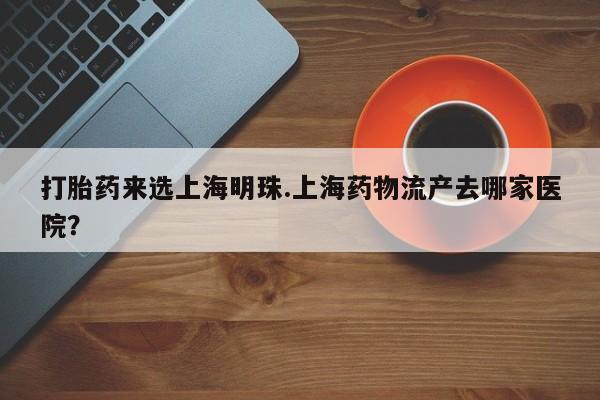 米非司酮片打胎药网店打胎药来选上海明珠.上海药物流产去哪家医院？
