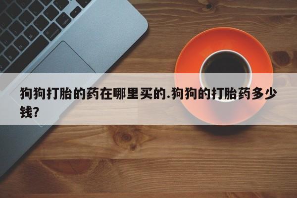 米非司酮片打胎药网店狗狗打胎的药在哪里买的.狗狗的打胎药多少钱？