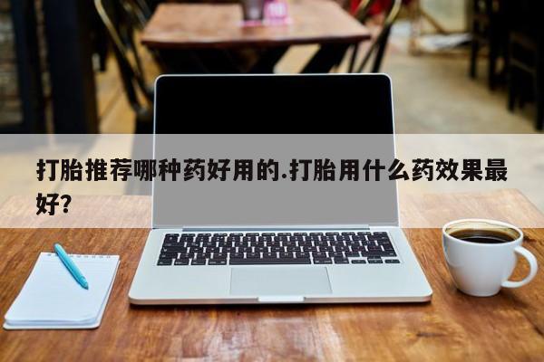 米非司酮片打胎药网店打胎推荐哪种药好用的.打胎用什么药效果最好？