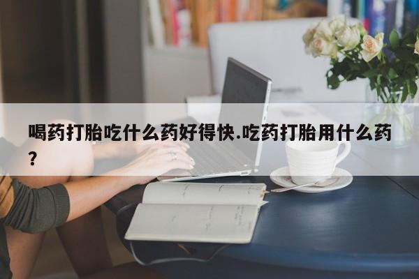 米非司酮片打胎药网店喝药打胎吃什么药好得快.吃药打胎用什么药？