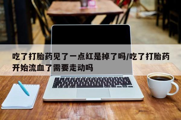米非司酮片打胎药网店吃了打胎药见了一点红是掉了吗/吃了打胎药开始流血了需要走动吗