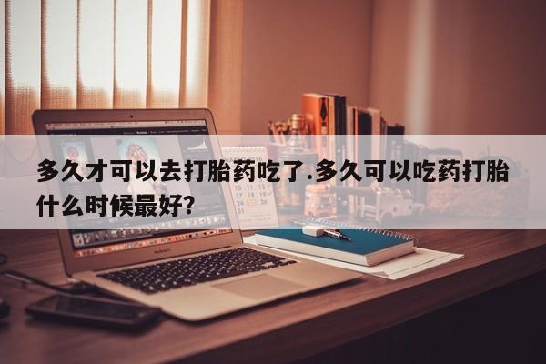 米非司酮片打胎药网店多久才可以去打胎药吃了.多久可以吃药打胎什么时候最好？