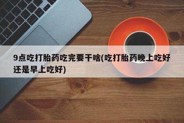 米非司酮片打胎药网店9点吃打胎药吃完要干啥(吃打胎药晚上吃好还是早上吃好)